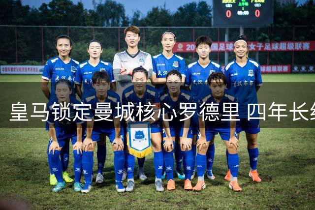 皇马锁定曼城核心罗德里 四年长约遭蓝月亮续约阻截